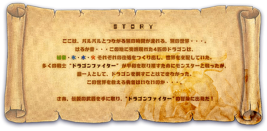 story:ここは、パルパルとつながる別の時間が流れる、別の世界・・・。 はるか昔・・・この地に突然現れた4匹のドラゴンは、 稲妻・氷・水・火それぞれの住処をつくり出し、世界を支配していた。 多くの戦士 “ドラゴンファイター” が平和を取り戻すためにモンスターと戦ったが、 誰一人として、ドラゴンを倒すことはできなかった。 この世界を救える勇者はいないのか・・・。 さあ、伝説の武器を手に取り、“ドラゴンファイター”の冒険に出発だ！