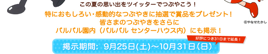 この夏の思い出をツイッターでつぶやこう！特におもしろい・感動的なつぶやきに抽選で賞品をプレゼント！皆さまのつぶやきをさらにパルパル園内にも掲示！　掲示期間[9月25日（土）～10月31日（日）] 好評につき31日まで延長！