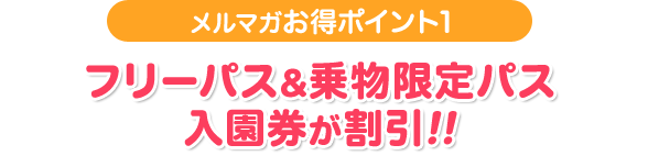 メルマガお得ポイント1 フリーパス&乗物限定パス入園券が割引!!