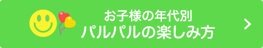 お子様の年代別 パルパルの楽しみ方