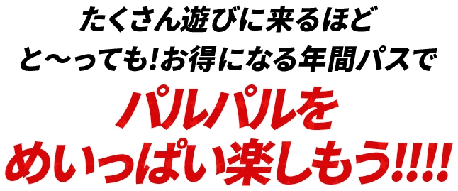 たくさん遊びに来るほどと〜っても!お得になる年間パスでパルパルをめいっぱい楽しもう!!!!